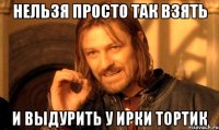 нельзя просто так взять и выдурить у Ирки тортик