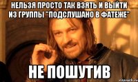 НЕЛЬЗЯ ПРОСТО ТАК ВЗЯТЬ И ВЫЙТИ ИЗ ГРУППЫ "ПОДСЛУШАНО В ФАТЕЖЕ" НЕ ПОШУТИВ