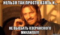 Нельзя так просто взять и... не выебать Озеранского Михаила!!!