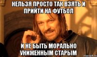 Нельзя просто так взять и прийти на футбол и не быть морально униженным старым