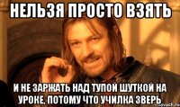 Нельзя просто взять И НЕ ЗАРЖАТЬ НАД ТУПОЙ ШУТКОЙ НА УРОКЕ, ПОТОМУ ЧТО УЧИЛКА ЗВЕРЬ