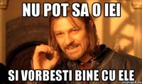 nu pot sa o iei si vorbesti bine cu ele