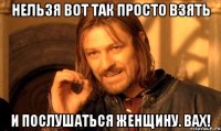 Нельзя вот так просто взять и послушаться женщину. ВАХ!