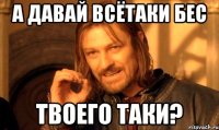 а давай всётаки бес твоего таки?