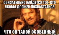 Обязательно найдётся тот, кто якобы должен похвастаться что он такой особенный