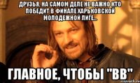 Друзья, на самом деле не важно кто победит в финале Харьковской молодежной лиге... Главное, чтобы "ВВ"