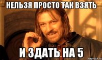 НЕЛЬЗЯ ПРОСТО ТАК ВЗЯТЬ И ЗДАТЬ НА 5