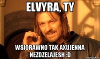 Elvyra, ty wsiorawno tak axujenna nezdzelajesh :D