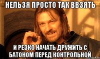 Нельзя просто так ввзять и резко начать дружить с батоном перед контрольной