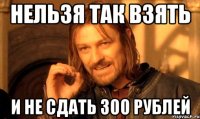 НЕЛЬЗЯ ТАК ВЗЯТЬ И НЕ СДАТЬ 300 РУБЛЕЙ