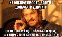 не можна просто взяти і доказати дівчині що мені похуй що той уєбан її друг, і що я просто не хочу її не з ким ділити