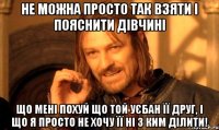 не можна просто так взяти і пояснити дівчині що мені похуй що той уєбан її друг, і що я просто не хочу її ні з ким ділити!