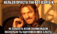 нельзя просто так вот взять и не показать всем своим видом, насколько ты удачлив и умён, блеать!