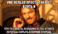 уже нельзя просто так вот взять и что-то скрыть, особенно от тех, от кого хотел бы скрыть в первую очередь