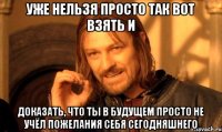 уже нельзя просто так вот взять и доказать, что ты в будущем просто не учёл пожелания себя сегодняшнего