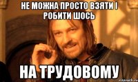 не можна просто взяти і робити шось на трудовому