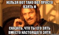 нельзя вот тако вот просто взять и сказать, что ты его зять вместо настоящего зятя