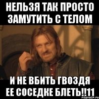 нельзя так просто замутить с телом и не вбить гвоздя ее соседке блеть!!11