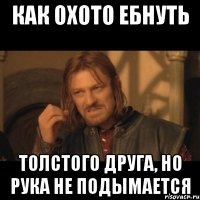 Как охото ебнуть толстого друга, но рука не подымается