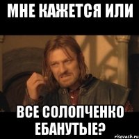 МНЕ КАЖЕТСЯ ИЛИ ВСЕ СОЛОПЧЕНКО ЕБАНУТЫЕ?