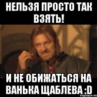 Нельзя просто так взять! И не обижаться на Ванька Щаблева :D