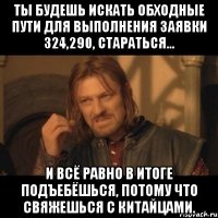 Ты будешь искать обходные пути для выполнения заявки 324,290, стараться... И всё равно в итоге подъебёшься, потому что свяжешься с китайцами.