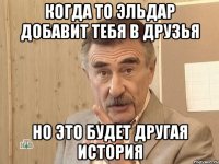 КОГДА ТО ЭЛЬДАР ДОБАВИТ ТЕБЯ В ДРУЗЬЯ НО ЭТО БУДЕТ ДРУГАЯ ИСТОРИЯ