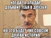 КОГДА ТО ЭЛЬДАР ДОБАВИТ ТЕБЯ В ДРУЗЬЯ НО ЭТО БУДЕТ УЖЕ СОВСЕМ ДРУГАЯ ИСТОРИЯ