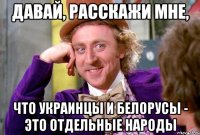 давай, расскажи мне, что украинцы и белорусы - это отдельные народы