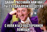 Давай, расскажи нам как ты создал производство с нуля и без посторонней помощи.