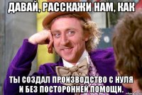 Давай, расскажи нам, как ты создал производство с нуля и без посторонней помощи.