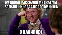 Ну давай, расскажи мне как ты больше никогда не вспомнишь О вавилове