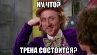 Ну,что? Трена состоится?