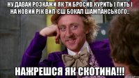 Ну давай розкажи як ти бросив курить і пить і на новий рік вип*єш бокал шампанського.. нажрешся як скотина!!!