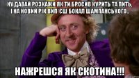 Ну давай розкажи як ти бросив курить та пить, і на новий рік вип*єш бокал шампанського.. нажрешся як скотина!!!