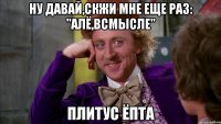 ну давай,скжи мне еще раз: "Алё,всмысле" Плитус ЁПТА