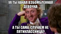 Ух ты какая взбомбленная девочка а ты сама, случаем не пятиклассница?