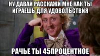 Ну давай расскажи мне как ты играешь для удовольствия рачье ты 45процентное