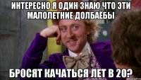 интересно я один знаю что эти малолетние долбаёбы бросят качаться лет в 20?