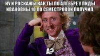 Ну и роскажы как ты по алгебре у Лиды Ивановны 10 по Семестровой получил. А?