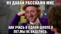 ну давай расскажи мне, как учась в одной школе 8 лет,мы не виделись.