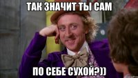 так значит ты сам по себе сухой?))