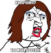 Ну почему!? Ты меня бросил!