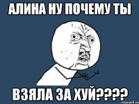 Алина ну почему ты взяла за хуй????