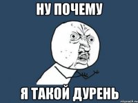 Ну почему Я такой дурень