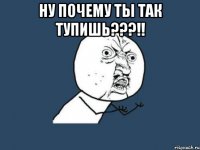 Ну почему ты так тупишь???!! 