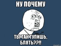 Ну почему ты так тупишь, блять??!!