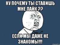 ну почему ты ставишь мне лайк ?? если мы даже не знакомы!!!