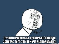  ну чого вчителька з географії завжди запитує того хто не хоче відповідати?!