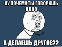 ну почему ты говоришь одно а делаешь другое??